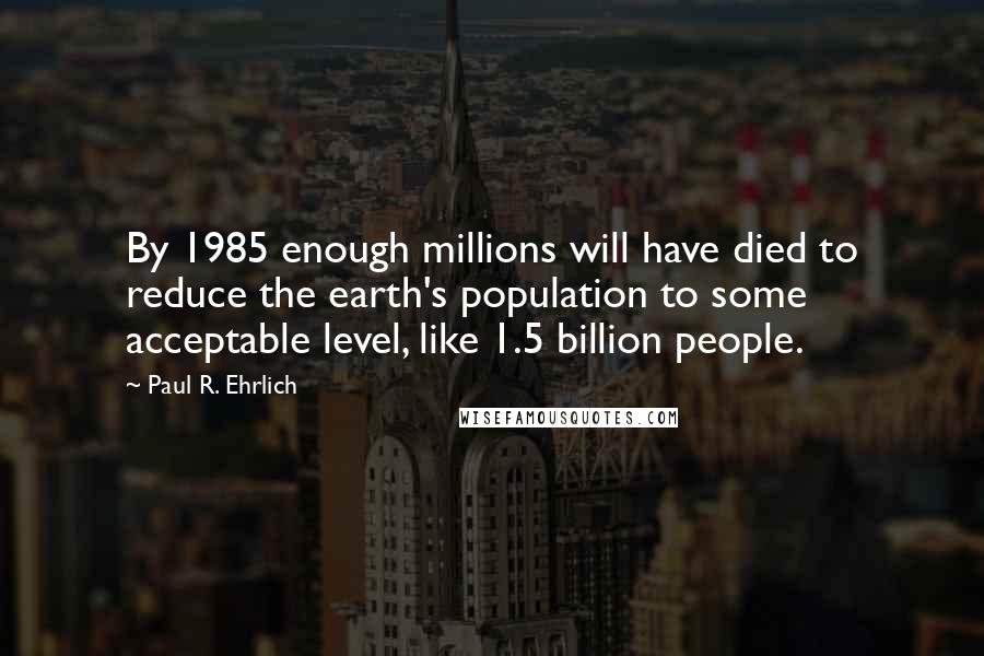 Paul R. Ehrlich Quotes: By 1985 enough millions will have died to reduce the earth's population to some acceptable level, like 1.5 billion people.