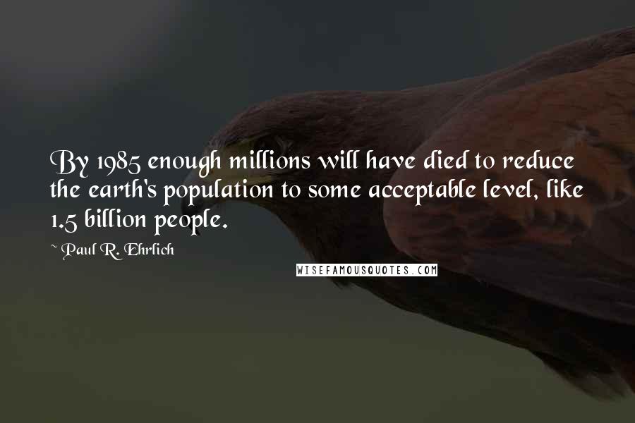 Paul R. Ehrlich Quotes: By 1985 enough millions will have died to reduce the earth's population to some acceptable level, like 1.5 billion people.