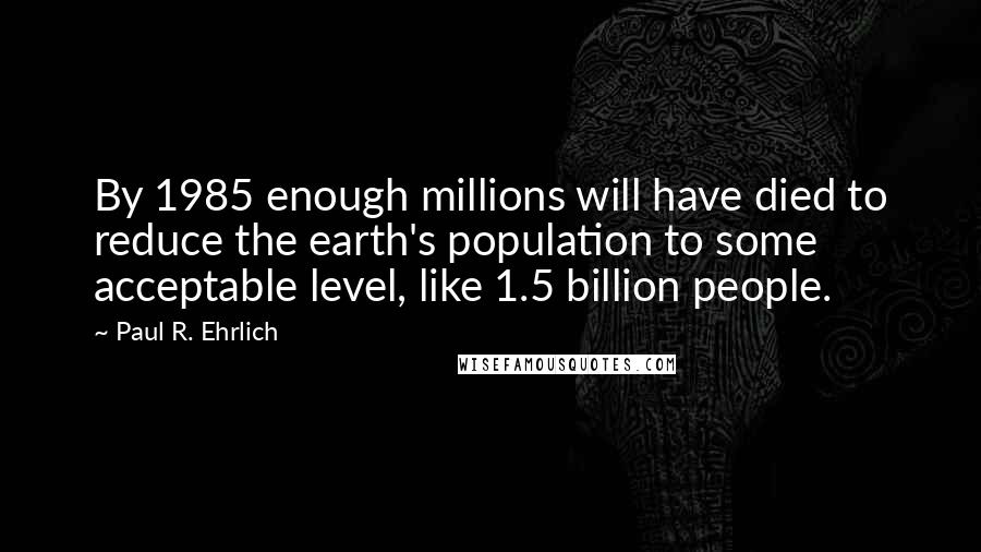 Paul R. Ehrlich Quotes: By 1985 enough millions will have died to reduce the earth's population to some acceptable level, like 1.5 billion people.