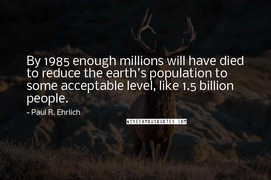 Paul R. Ehrlich Quotes: By 1985 enough millions will have died to reduce the earth's population to some acceptable level, like 1.5 billion people.