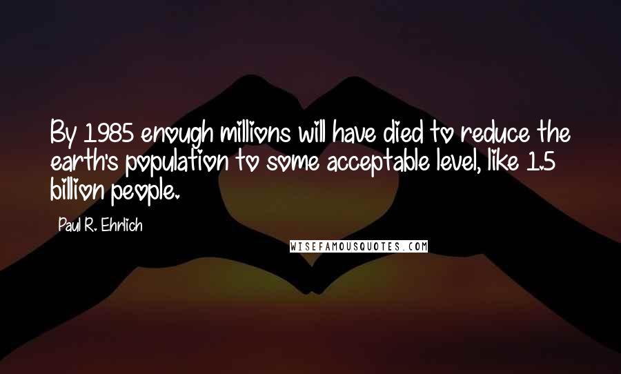 Paul R. Ehrlich Quotes: By 1985 enough millions will have died to reduce the earth's population to some acceptable level, like 1.5 billion people.