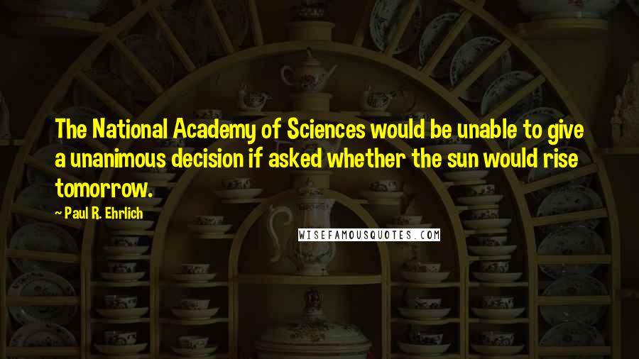 Paul R. Ehrlich Quotes: The National Academy of Sciences would be unable to give a unanimous decision if asked whether the sun would rise tomorrow.