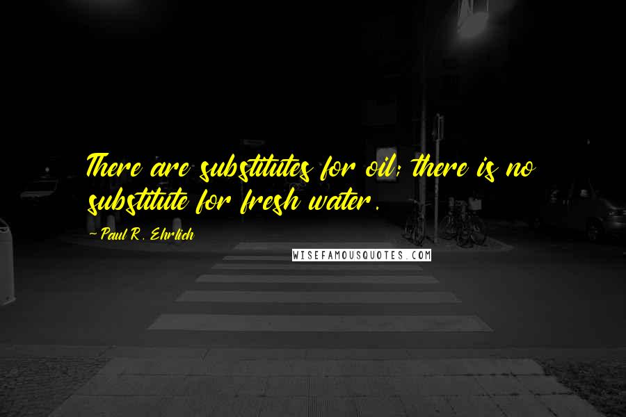 Paul R. Ehrlich Quotes: There are substitutes for oil; there is no substitute for fresh water.