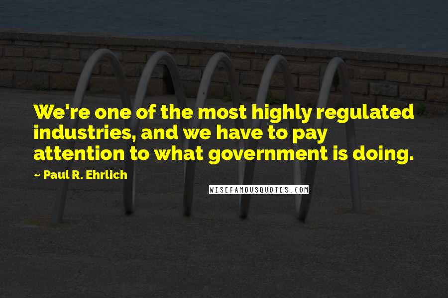 Paul R. Ehrlich Quotes: We're one of the most highly regulated industries, and we have to pay attention to what government is doing.