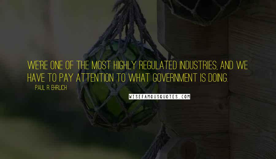 Paul R. Ehrlich Quotes: We're one of the most highly regulated industries, and we have to pay attention to what government is doing.