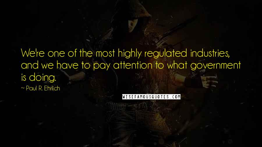 Paul R. Ehrlich Quotes: We're one of the most highly regulated industries, and we have to pay attention to what government is doing.