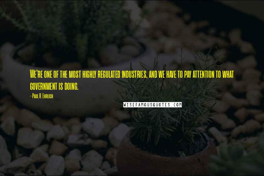 Paul R. Ehrlich Quotes: We're one of the most highly regulated industries, and we have to pay attention to what government is doing.