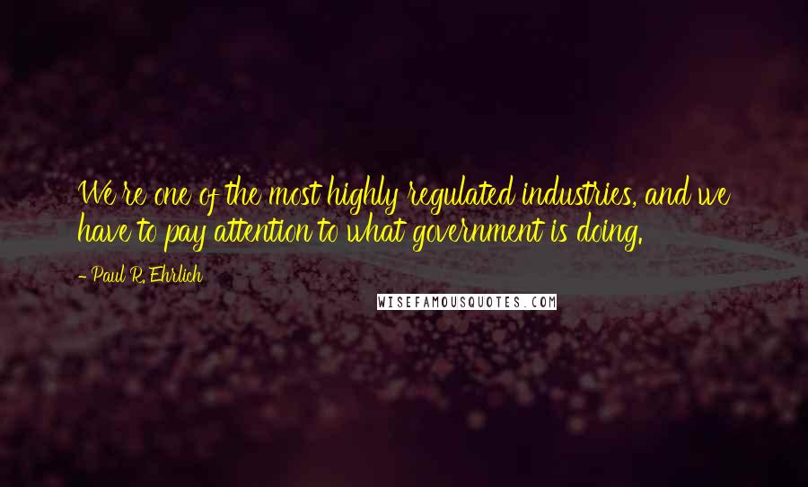 Paul R. Ehrlich Quotes: We're one of the most highly regulated industries, and we have to pay attention to what government is doing.