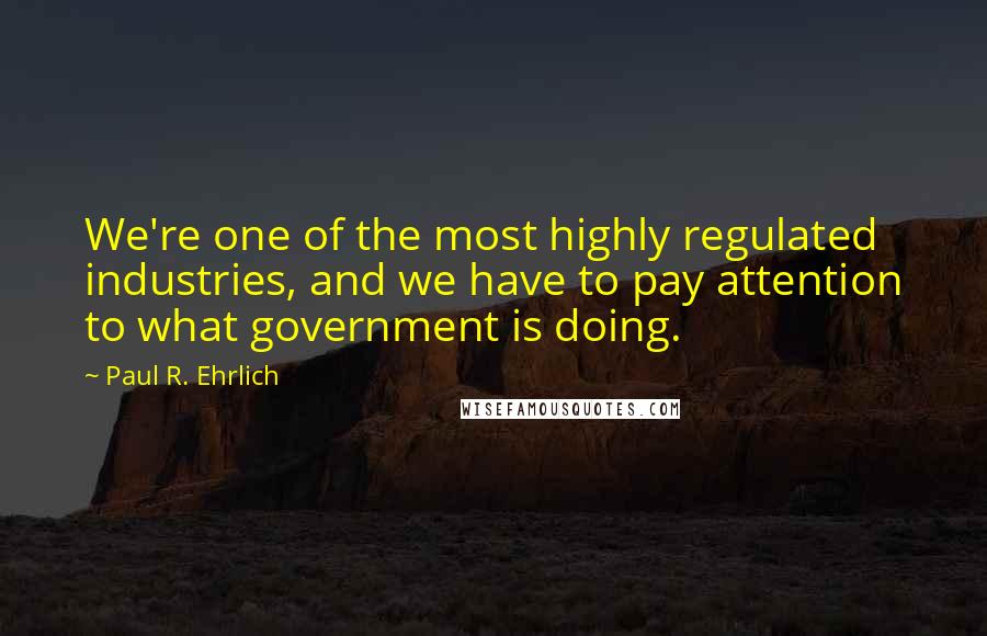 Paul R. Ehrlich Quotes: We're one of the most highly regulated industries, and we have to pay attention to what government is doing.