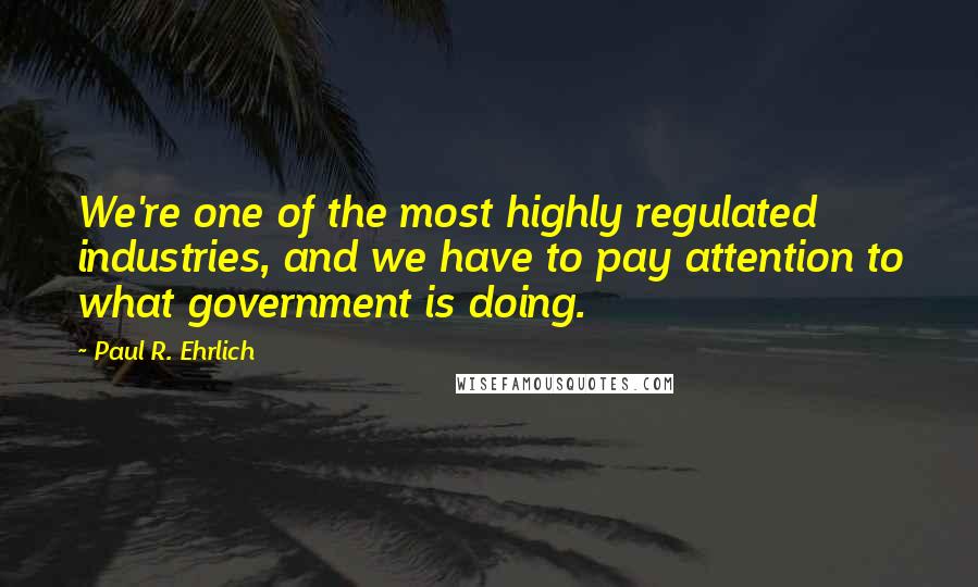 Paul R. Ehrlich Quotes: We're one of the most highly regulated industries, and we have to pay attention to what government is doing.