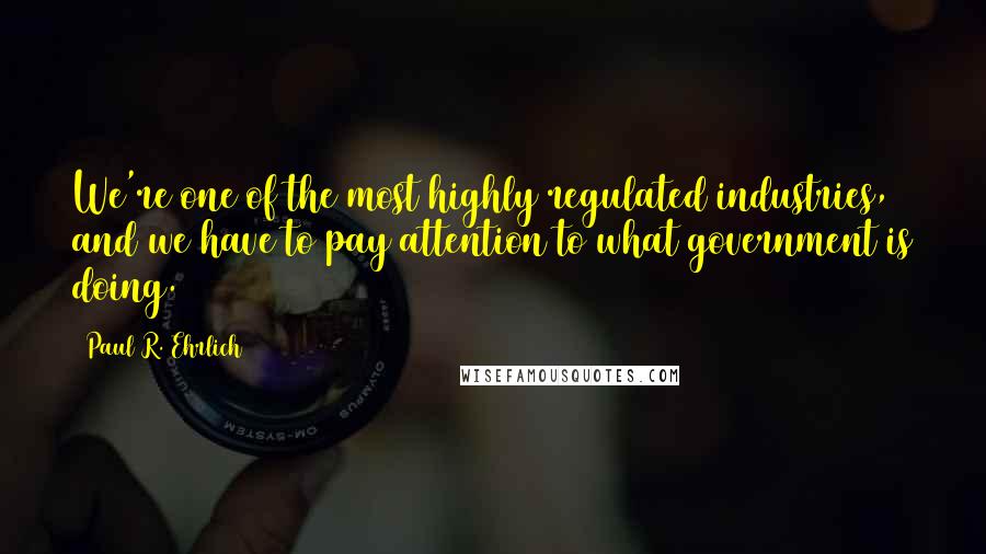 Paul R. Ehrlich Quotes: We're one of the most highly regulated industries, and we have to pay attention to what government is doing.