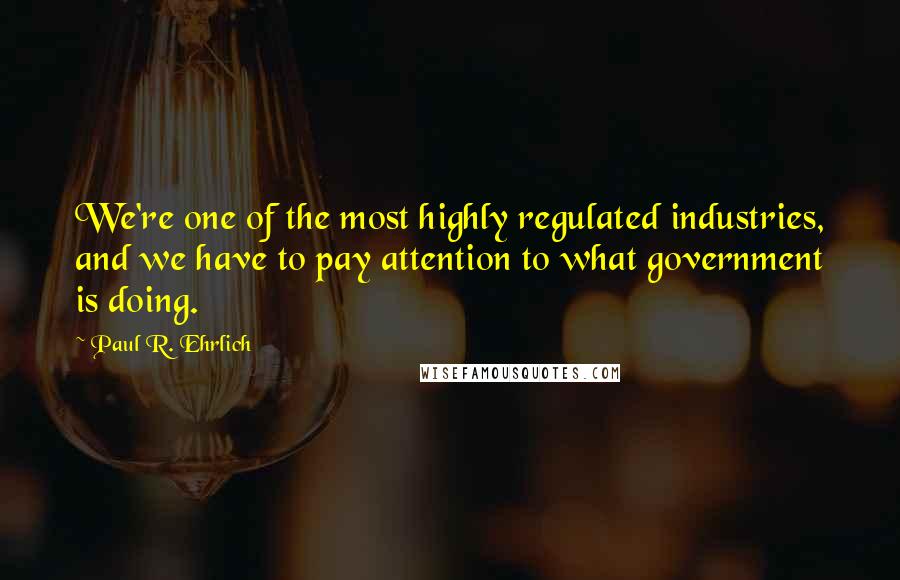 Paul R. Ehrlich Quotes: We're one of the most highly regulated industries, and we have to pay attention to what government is doing.