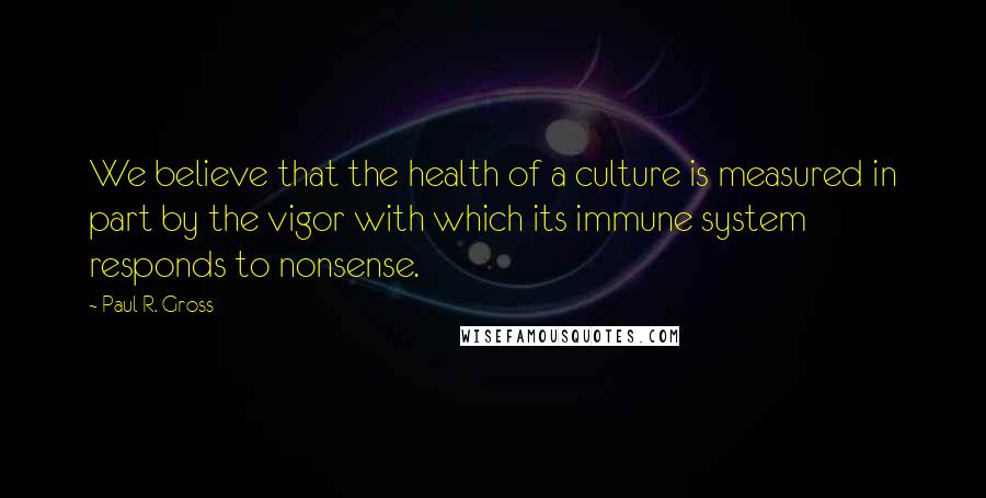 Paul R. Gross Quotes: We believe that the health of a culture is measured in part by the vigor with which its immune system responds to nonsense.