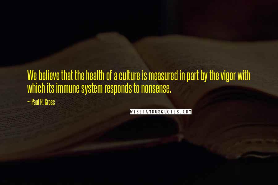 Paul R. Gross Quotes: We believe that the health of a culture is measured in part by the vigor with which its immune system responds to nonsense.