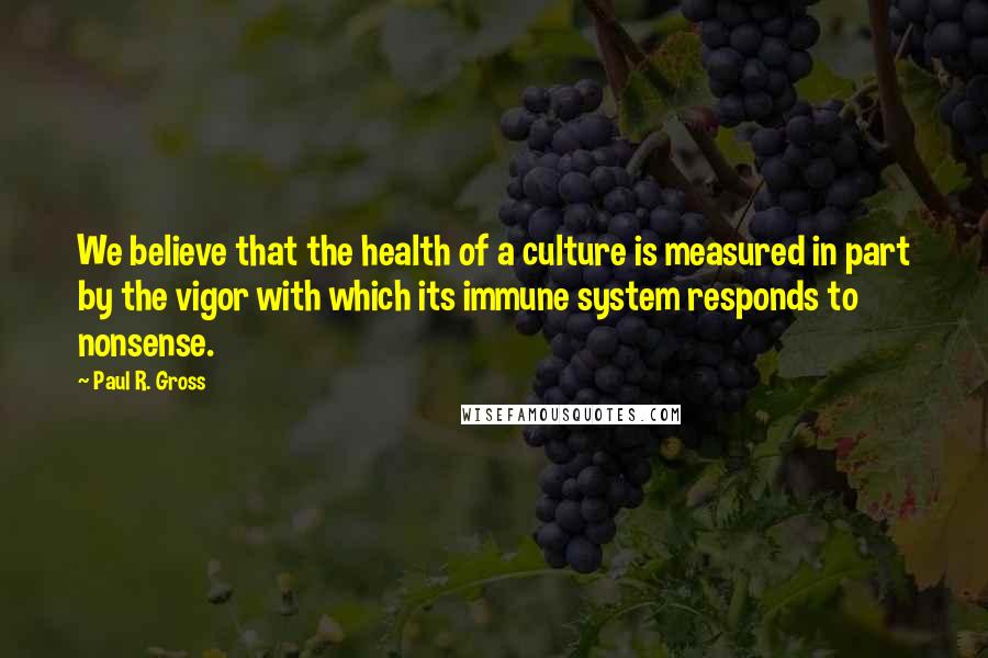 Paul R. Gross Quotes: We believe that the health of a culture is measured in part by the vigor with which its immune system responds to nonsense.