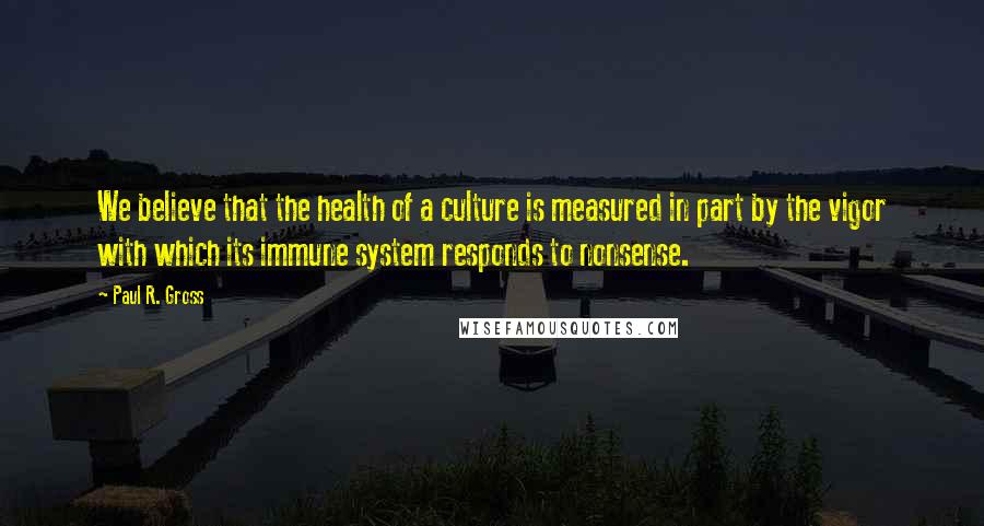 Paul R. Gross Quotes: We believe that the health of a culture is measured in part by the vigor with which its immune system responds to nonsense.