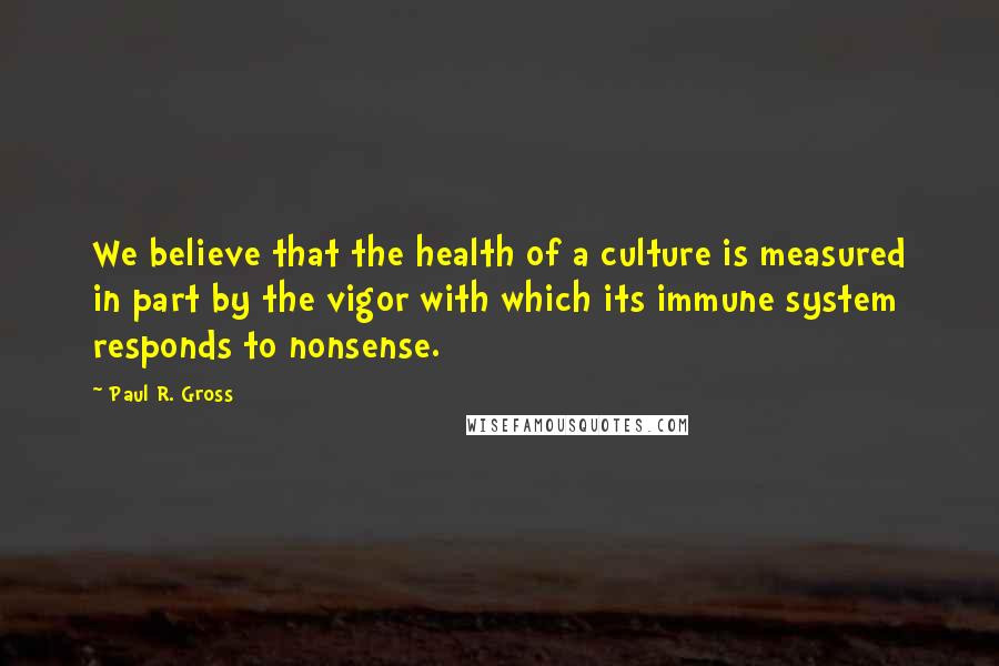 Paul R. Gross Quotes: We believe that the health of a culture is measured in part by the vigor with which its immune system responds to nonsense.