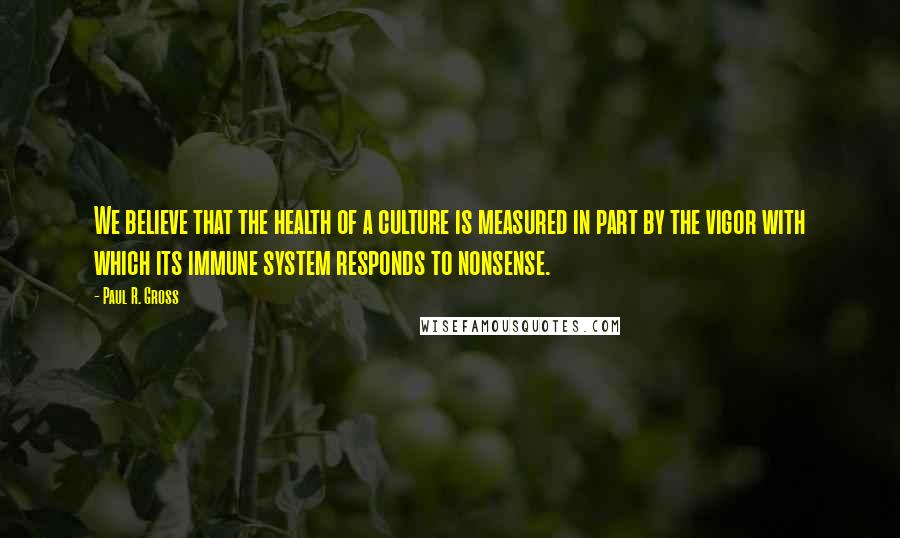 Paul R. Gross Quotes: We believe that the health of a culture is measured in part by the vigor with which its immune system responds to nonsense.