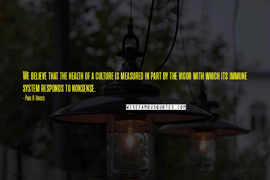 Paul R. Gross Quotes: We believe that the health of a culture is measured in part by the vigor with which its immune system responds to nonsense.