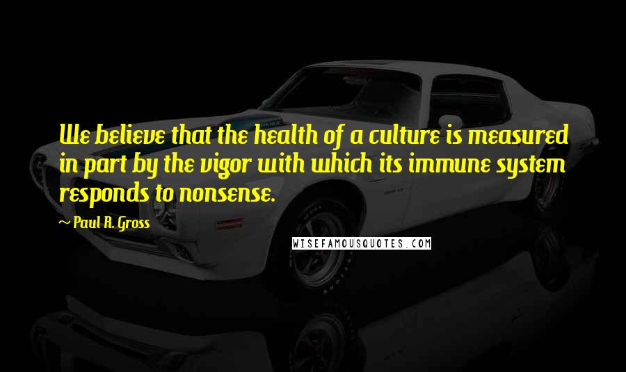Paul R. Gross Quotes: We believe that the health of a culture is measured in part by the vigor with which its immune system responds to nonsense.