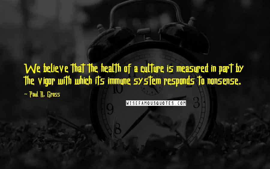 Paul R. Gross Quotes: We believe that the health of a culture is measured in part by the vigor with which its immune system responds to nonsense.