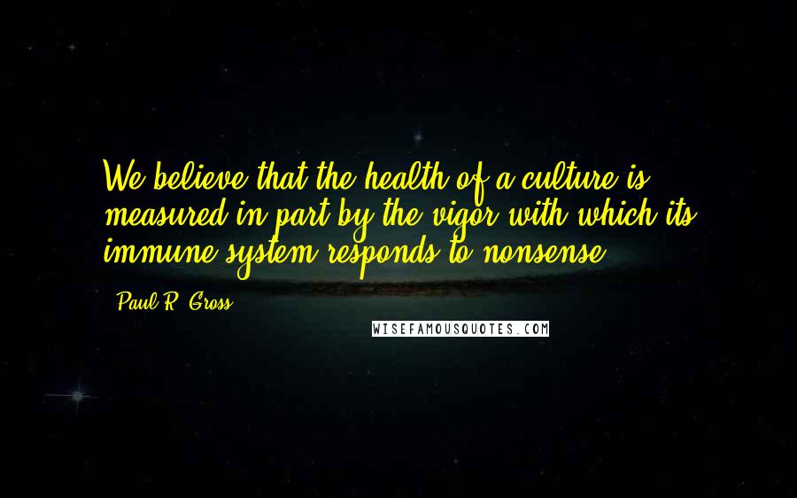 Paul R. Gross Quotes: We believe that the health of a culture is measured in part by the vigor with which its immune system responds to nonsense.