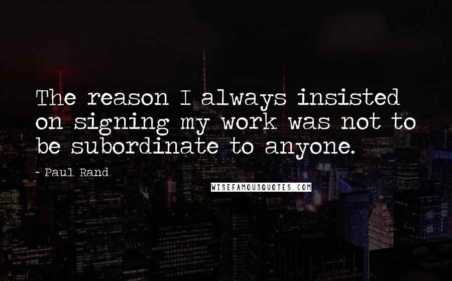 Paul Rand Quotes: The reason I always insisted on signing my work was not to be subordinate to anyone.