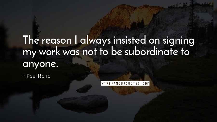 Paul Rand Quotes: The reason I always insisted on signing my work was not to be subordinate to anyone.