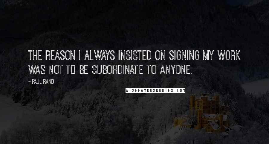 Paul Rand Quotes: The reason I always insisted on signing my work was not to be subordinate to anyone.