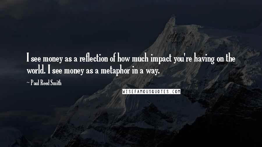 Paul Reed Smith Quotes: I see money as a reflection of how much impact you're having on the world. I see money as a metaphor in a way.