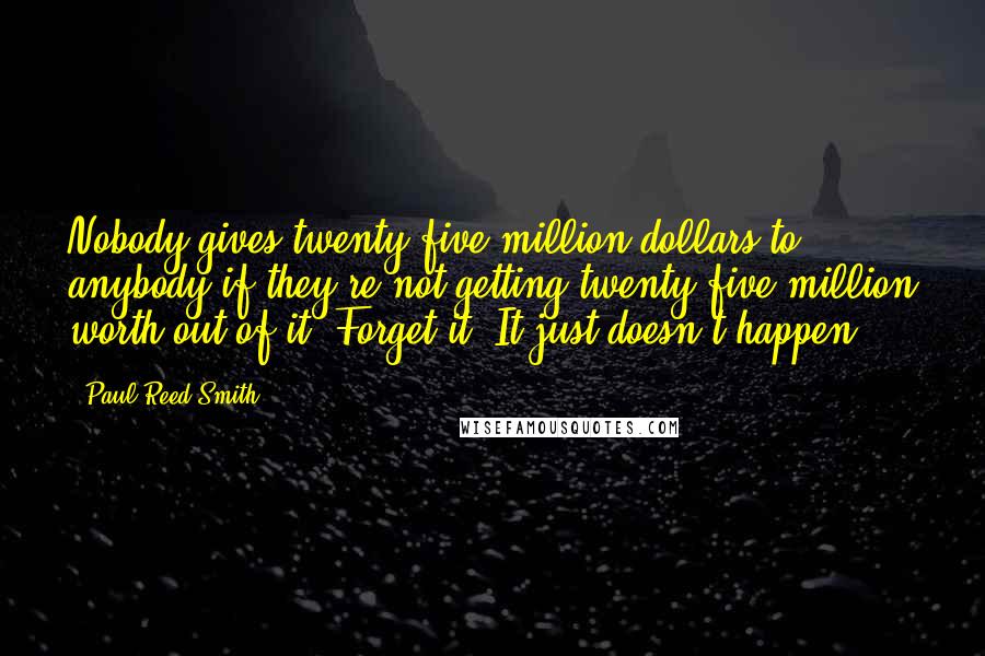 Paul Reed Smith Quotes: Nobody gives twenty-five million dollars to anybody if they're not getting twenty-five million worth out of it. Forget it. It just doesn't happen.