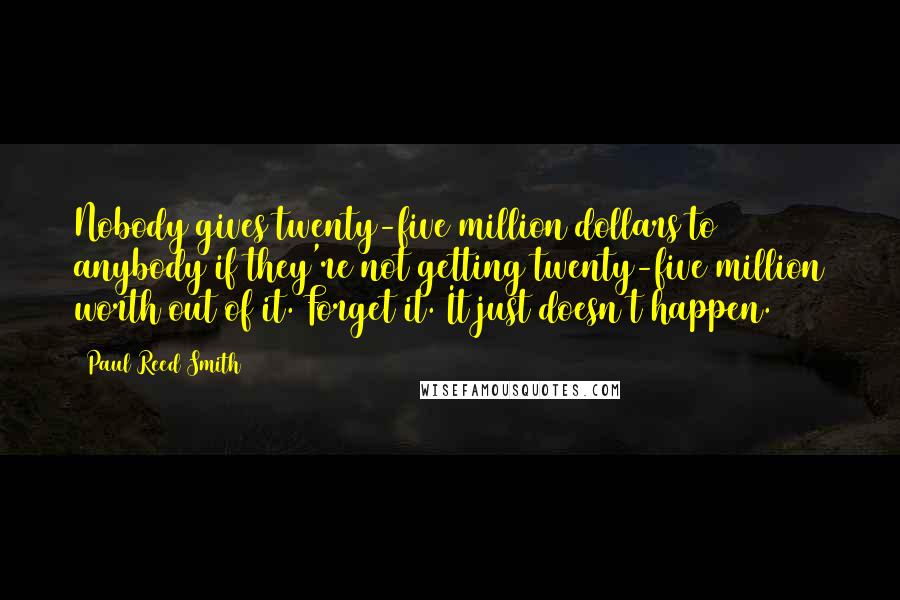 Paul Reed Smith Quotes: Nobody gives twenty-five million dollars to anybody if they're not getting twenty-five million worth out of it. Forget it. It just doesn't happen.