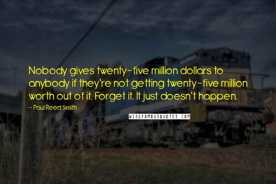 Paul Reed Smith Quotes: Nobody gives twenty-five million dollars to anybody if they're not getting twenty-five million worth out of it. Forget it. It just doesn't happen.