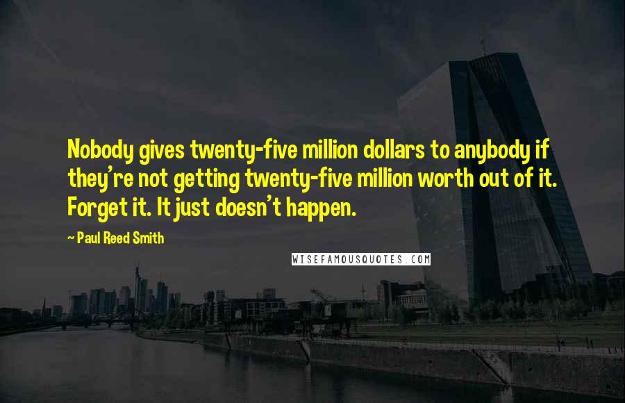 Paul Reed Smith Quotes: Nobody gives twenty-five million dollars to anybody if they're not getting twenty-five million worth out of it. Forget it. It just doesn't happen.