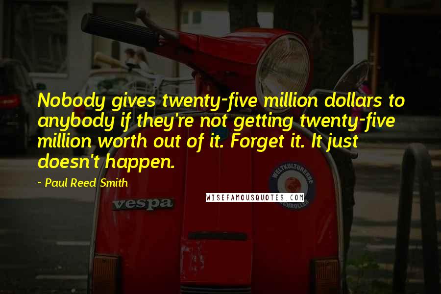 Paul Reed Smith Quotes: Nobody gives twenty-five million dollars to anybody if they're not getting twenty-five million worth out of it. Forget it. It just doesn't happen.