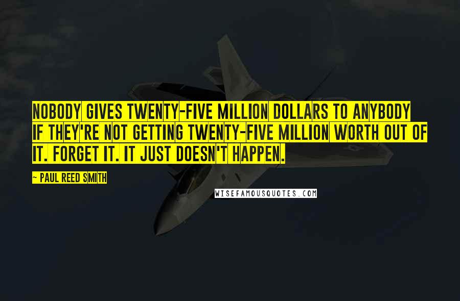 Paul Reed Smith Quotes: Nobody gives twenty-five million dollars to anybody if they're not getting twenty-five million worth out of it. Forget it. It just doesn't happen.