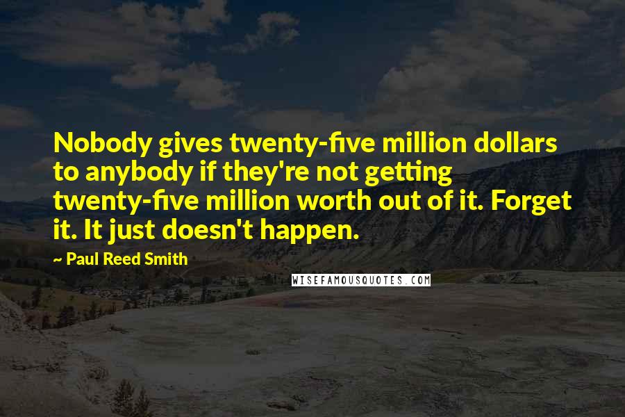Paul Reed Smith Quotes: Nobody gives twenty-five million dollars to anybody if they're not getting twenty-five million worth out of it. Forget it. It just doesn't happen.