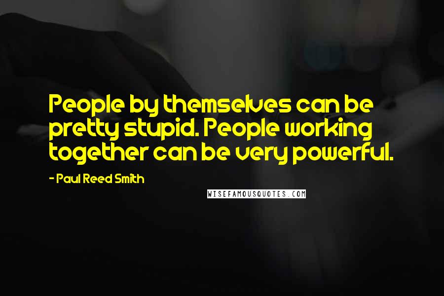 Paul Reed Smith Quotes: People by themselves can be pretty stupid. People working together can be very powerful.