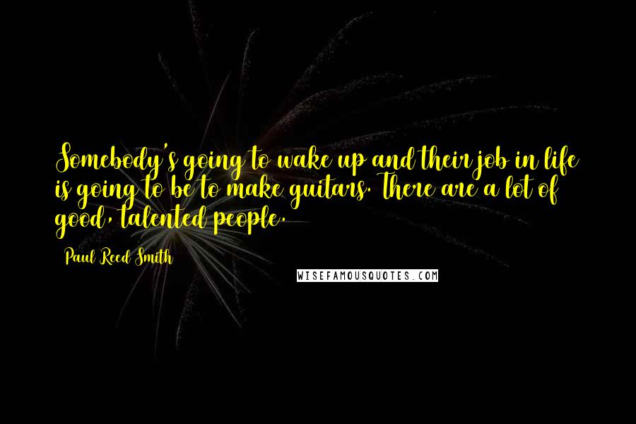 Paul Reed Smith Quotes: Somebody's going to wake up and their job in life is going to be to make guitars. There are a lot of good, talented people.