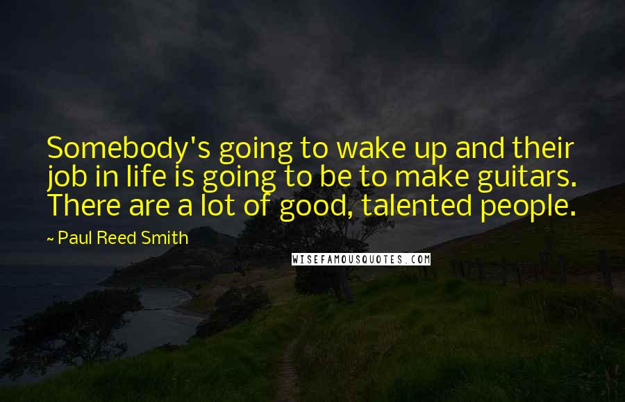 Paul Reed Smith Quotes: Somebody's going to wake up and their job in life is going to be to make guitars. There are a lot of good, talented people.
