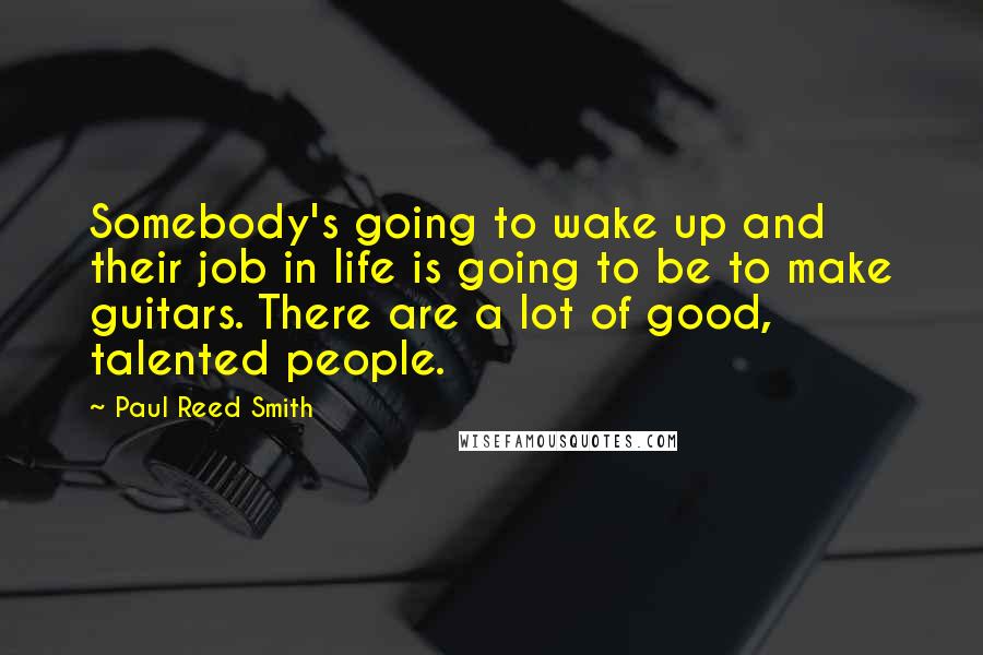 Paul Reed Smith Quotes: Somebody's going to wake up and their job in life is going to be to make guitars. There are a lot of good, talented people.