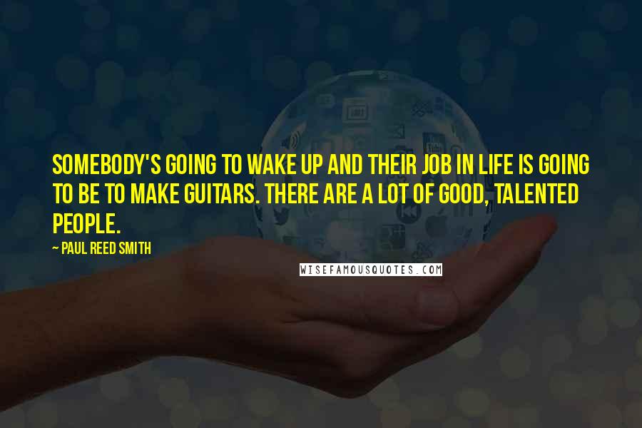 Paul Reed Smith Quotes: Somebody's going to wake up and their job in life is going to be to make guitars. There are a lot of good, talented people.
