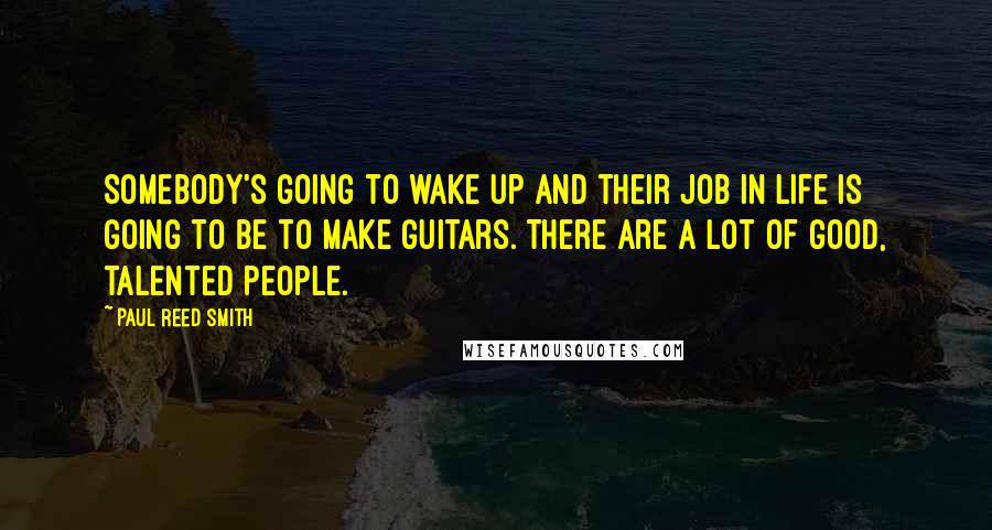 Paul Reed Smith Quotes: Somebody's going to wake up and their job in life is going to be to make guitars. There are a lot of good, talented people.