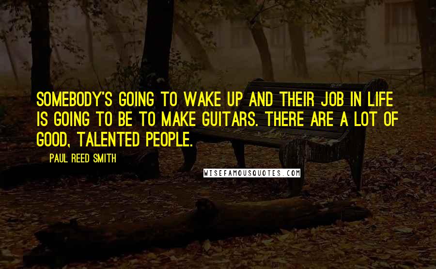 Paul Reed Smith Quotes: Somebody's going to wake up and their job in life is going to be to make guitars. There are a lot of good, talented people.