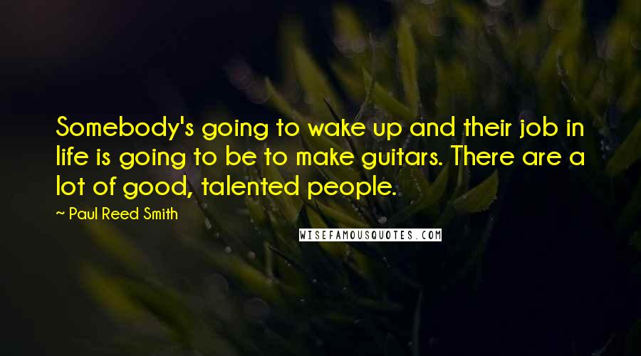 Paul Reed Smith Quotes: Somebody's going to wake up and their job in life is going to be to make guitars. There are a lot of good, talented people.