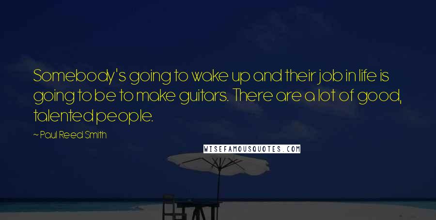 Paul Reed Smith Quotes: Somebody's going to wake up and their job in life is going to be to make guitars. There are a lot of good, talented people.