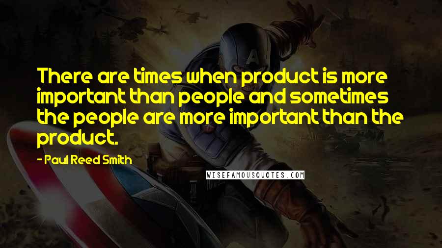 Paul Reed Smith Quotes: There are times when product is more important than people and sometimes the people are more important than the product.