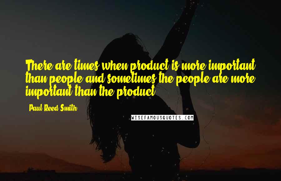 Paul Reed Smith Quotes: There are times when product is more important than people and sometimes the people are more important than the product.