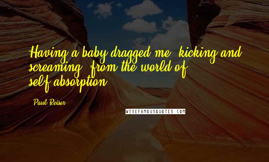 Paul Reiser Quotes: Having a baby dragged me, kicking and screaming, from the world of self-absorption.