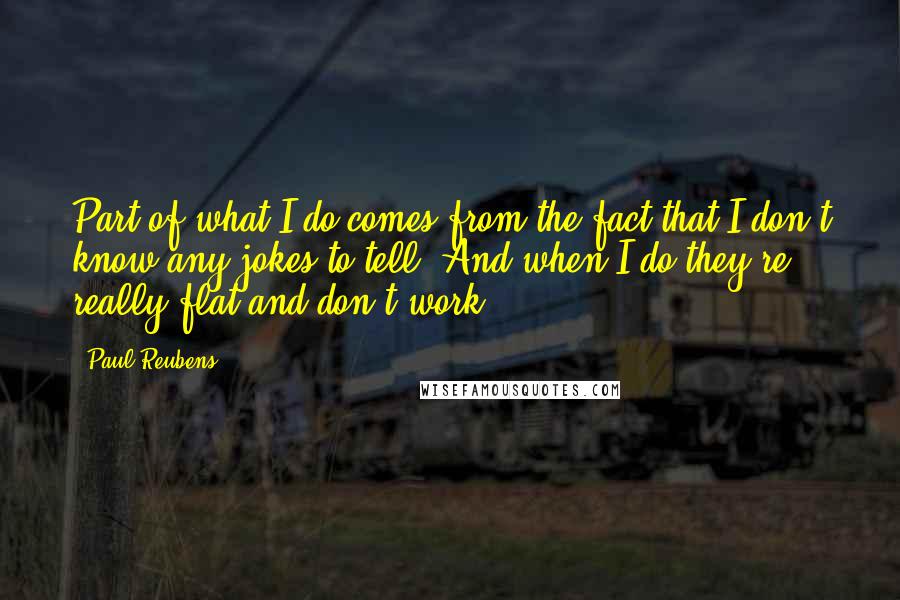 Paul Reubens Quotes: Part of what I do comes from the fact that I don't know any jokes to tell. And when I do they're really flat and don't work.